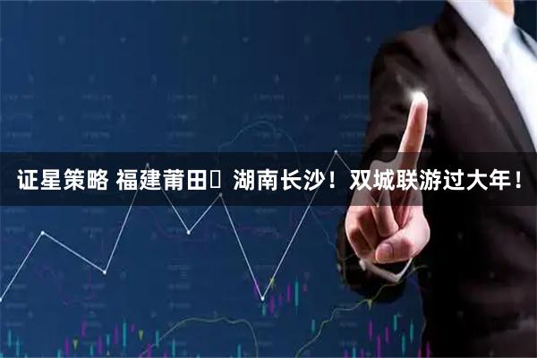 证星策略 福建莆田⇄湖南长沙！双城联游过大年！