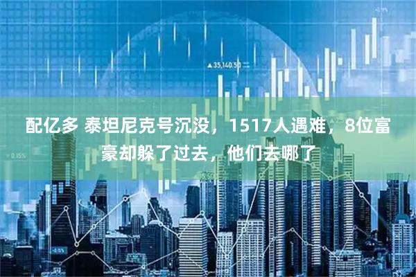 配亿多 泰坦尼克号沉没，1517人遇难，8位富豪却躲了过去，他们去哪了