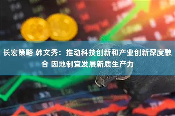 长宏策略 韩文秀：推动科技创新和产业创新深度融合 因地制宜发展新质生产力
