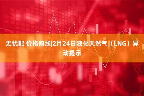 无忧配 价格前线|2月24日液化天然气（LNG）异动提示