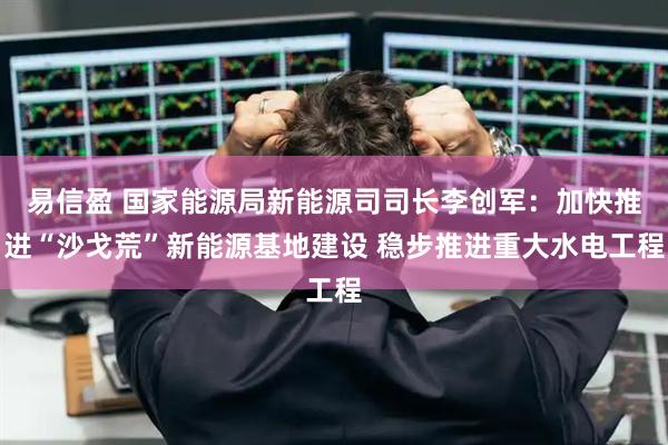 易信盈 国家能源局新能源司司长李创军：加快推进“沙戈荒”新能源基地建设 稳步推进重大水电工程