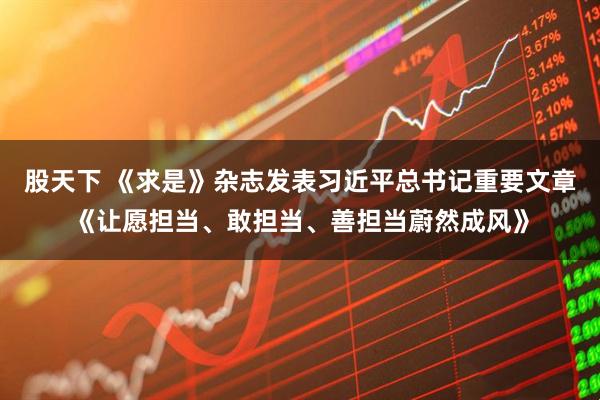 股天下 《求是》杂志发表习近平总书记重要文章《让愿担当、敢担当、善担当蔚然成风》