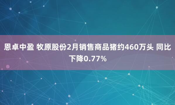 恩卓中盈 牧原股份2月销售商品猪约460万头 同比下降0.77%