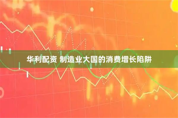 华利配资 制造业大国的消费增长陷阱