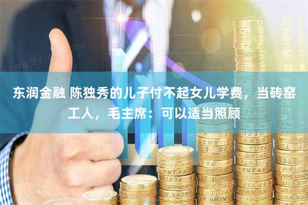 东润金融 陈独秀的儿子付不起女儿学费，当砖窑工人，毛主席：可以适当照顾