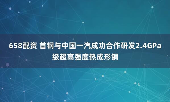 658配资 首钢与中国一汽成功合作研发2.4GPa级超高强度热成形钢