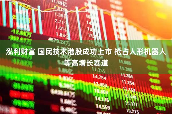 泓利财富 国民技术港股成功上市 抢占人形机器人等高增长赛道